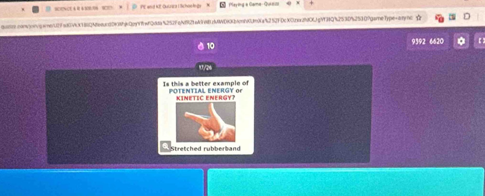 SONC PE end KE Quizsra I Schoology Playing a Game-Quizizi 
quizizz.comvjoingamerU2FsdGVKX18QNtesuk1DKWhjkQpyYftwfQdda%252FqNfRZteA9WBzMIWDKKbkmhKUmXa%252FDcXOzxczhIOKJgYf3tQ%253D%253D?gameType=asyno 
9392 6620 
10 
17/26 
Is this a better example of 
POTENTIAL ENERGY or 
KINETIC ENERGY? 
Stretched rubberband