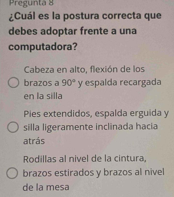 Pregunta 8
¿Cuál es la postura correcta que
debes adoptar frente a una
computadora?
Cabeza en alto, flexión de los
brazos a 90° y espalda recargada
en la silla
Pies extendidos, espalda erguida y
silla ligeramente inclinada hacia
atrás
Rodillas al nivel de la cintura,
brazos estirados y brazos al nivel
de la mesa