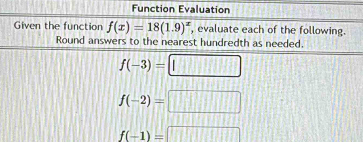 Function Evaluation 
Given the function f(x)=18(1.9)^x , evaluate each of the following. 
Round answers to the nearest hundredth as needed.
f(-3)=□
f(-2)=□
f(-1)=□