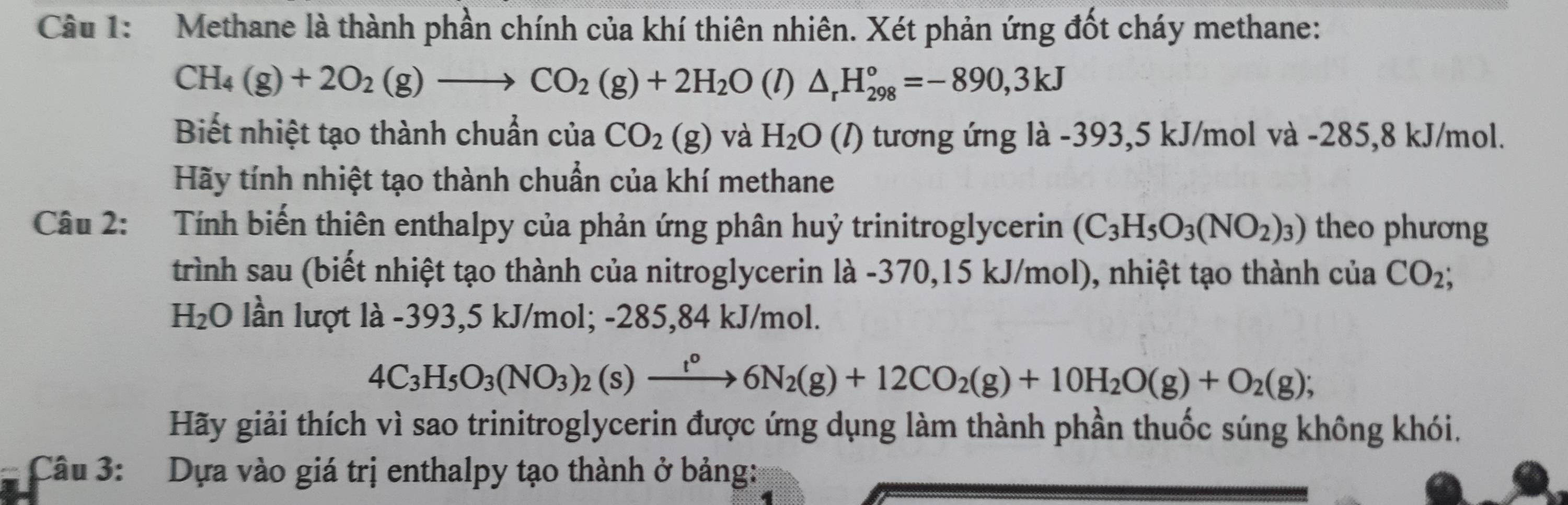 Methane là thành phần chính của khí thiên nhiên. Xét phản ứng đốt cháy methane:
CH_4(g)+2O_2(g)to CO_2(g)+2H_2O ( 1) △ _rH_(298)°=-890,3kJ
Biết nhiệt tạo thành chuẩn của CO_2(g) và H_2O(l) 0 tương ứng là -393,5 kJ/mol và -285,8 kJ/mol. 
Hãy tính nhiệt tạo thành chuẩn của khí methane 
Câu 2: Tính biến thiên enthalpy của phản ứng phân huỷ trinitroglycerin (C_3H_5O_3(NO_2)_3) theo phương 
trình sau (biết nhiệt tạo thành của nitroglycerin là - 370,15 kJ/mol), nhiệt tạo thành của CO_2;
H_2O lần lượt là -393,5 kJ/mol; -285,84 kJ/mol.
4C_3H_5O_3(NO_3)_2(s) xrightarrow t^o6N_2(g)+12CO_2(g)+10H_2O(g)+O_2(g);
Hãy giải thích vì sao trinitroglycerin được ứng dụng làm thành phần thuốc súng không khói. 
Câu 3: Dựa vào giá trị enthalpy tạo thành ở bảng: