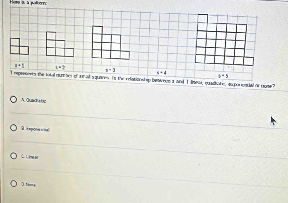 Here is a pattern:
s=1 s=2
s=3
s=4
s=5
T represents the total number of small squares. Is the relationship between s and T linear, quadratic, exponential or none?
A. Quadra tic
B. Exponential
C. Linear
D. None