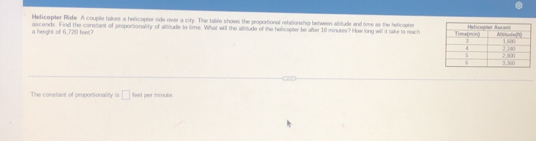 Helicopiter Ride A couple takes a helicopter ride over a city. The table shows the peoportional relationship between alsitude and time as the helicophe 
a height of 6,720 feel? ascends. Find the corntant of proportionality of allitude to time. What will the allitude of the helicapter be after 10 minutes? How long will it take to meach 
The constant of proportionality is □ fael per minube
