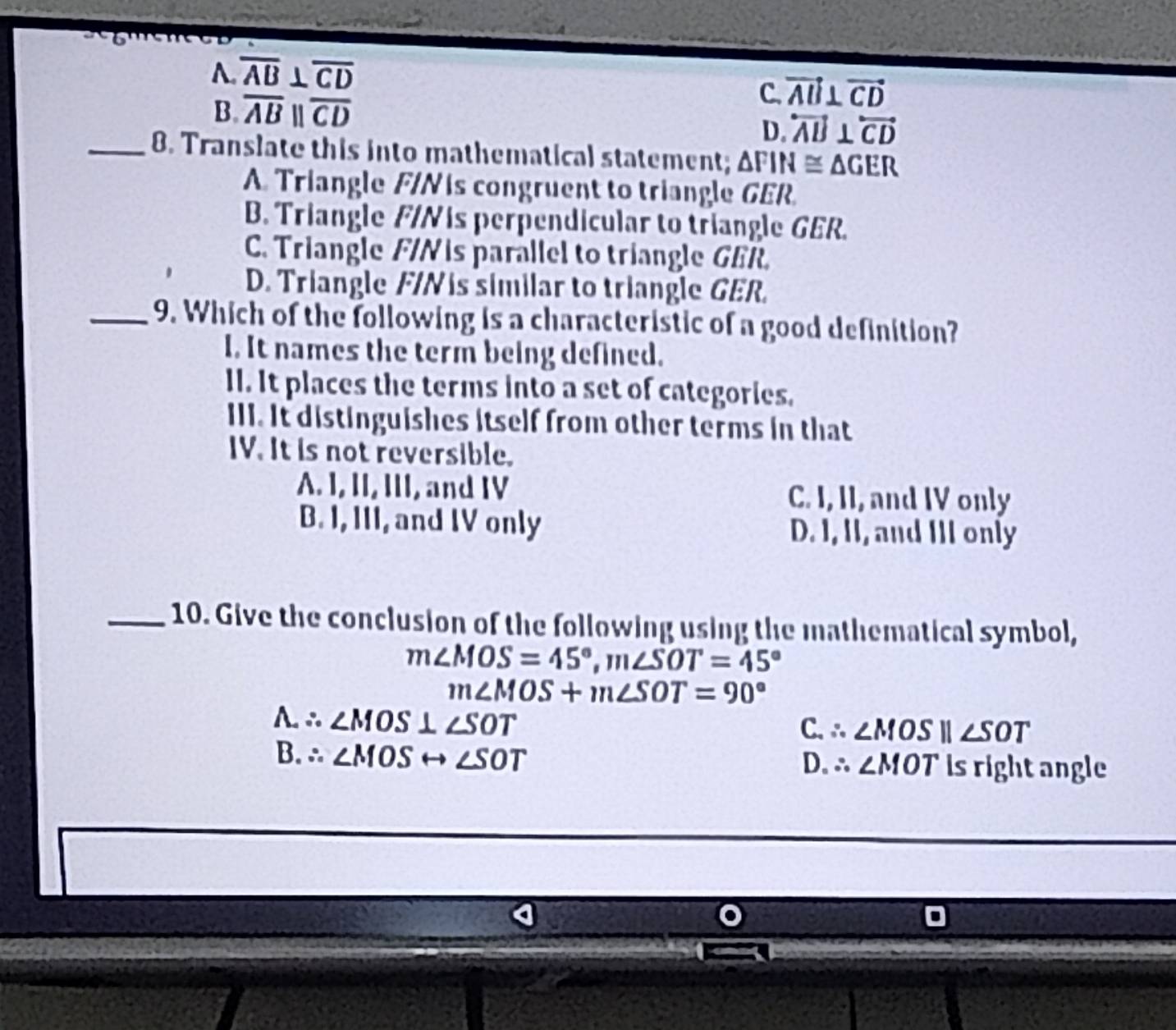 A. overline AB⊥ overline CD
B. overline ABparallel overline CD
C. vector AB⊥ vector CD
D. overleftrightarrow AB⊥ overleftrightarrow CD
_8. Translate this into mathematical statement; △ FIN≌ △ GER
A. Triangle F/N is congruent to triangle GER.
B. Triangle F/N is perpendicular to triangle GER.
C. Triangle F/Nis parallel to triangle GER.
D. Triangle F/Nis similar to triangle GER.
_9. Which of the following is a characteristic of a good definition?
I. It names the term being defined.
II. It places the terms into a set of categories.
III. It distinguishes itself from other terms in that
IV. It is not reversible.
A. I, II, III, and IV C. I, II, and IV only
B. I, III, and IV only D. I, II, and III only
_10. Give the conclusion of the following using the mathematical symbol,
m∠ MOS=45°, m∠ SOT=45°
m∠ MOS+m∠ SOT=90°
A.∴ ∠ MOS⊥ ∠ SOT
C. ∴ ∠ MOSparallel ∠ SOT
13.∴ ∠ MOSrightarrow ∠ SOT is right angle
D. ∴ ∠ MOT
o