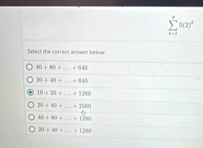 sumlimits _(k=2)^85(2)^k
Select the correct answer below:
40+80+...+640
20+40+...+640
10+20+...+1280
20+40+...+2560
40+80+...+1280
20+40+...+1280