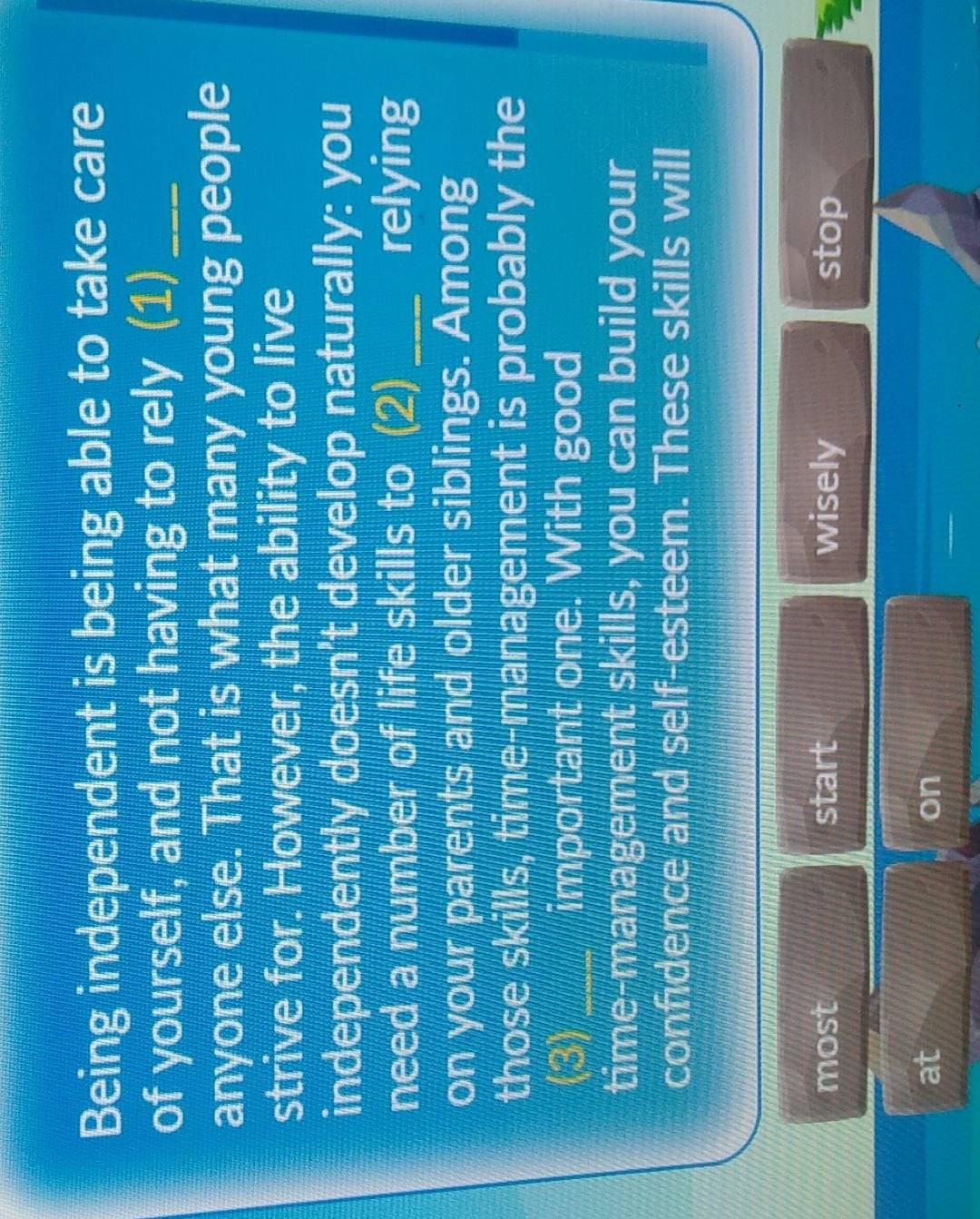 Being independent is being able to take care 
of yourself, and not having to rely (1)_ 
anyone else. That is what many young people 
strive for. However, the ability to live 
independently doesn't develop naturally: you 
need a number of life skills to (2) _relying 
on your parents and older siblings. Among 
those skills, time-management is probably the 
(3) _important one. With good 
time-management skills, you can build your 
confidence and self-esteem. These skills will 
most start wisely stop 
at 
on