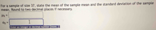 For a sample of size 37, state the mean of the sample mean and the standard deviation of the sample 
mean. Round to two decimal places if necessary.
mu _k=□
sigma _k=□ □
Enter an integer or decimal number (more..