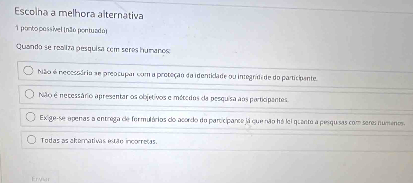 Escolha a melhora alternativa
1 ponto possível (não pontuado)
Quando se realiza pesquisa com seres humanos:
Não é necessário se preocupar com a proteção da identidade ou integridade do participante.
Não é necessário apresentar os objetivos e métodos da pesquisa aos participantes.
Exige-se apenas a entrega de formulários do acordo do participante já que não há lei quanto a pesquisas com seres humanos.
Todas as alternativas estão incorretas.
Enviar