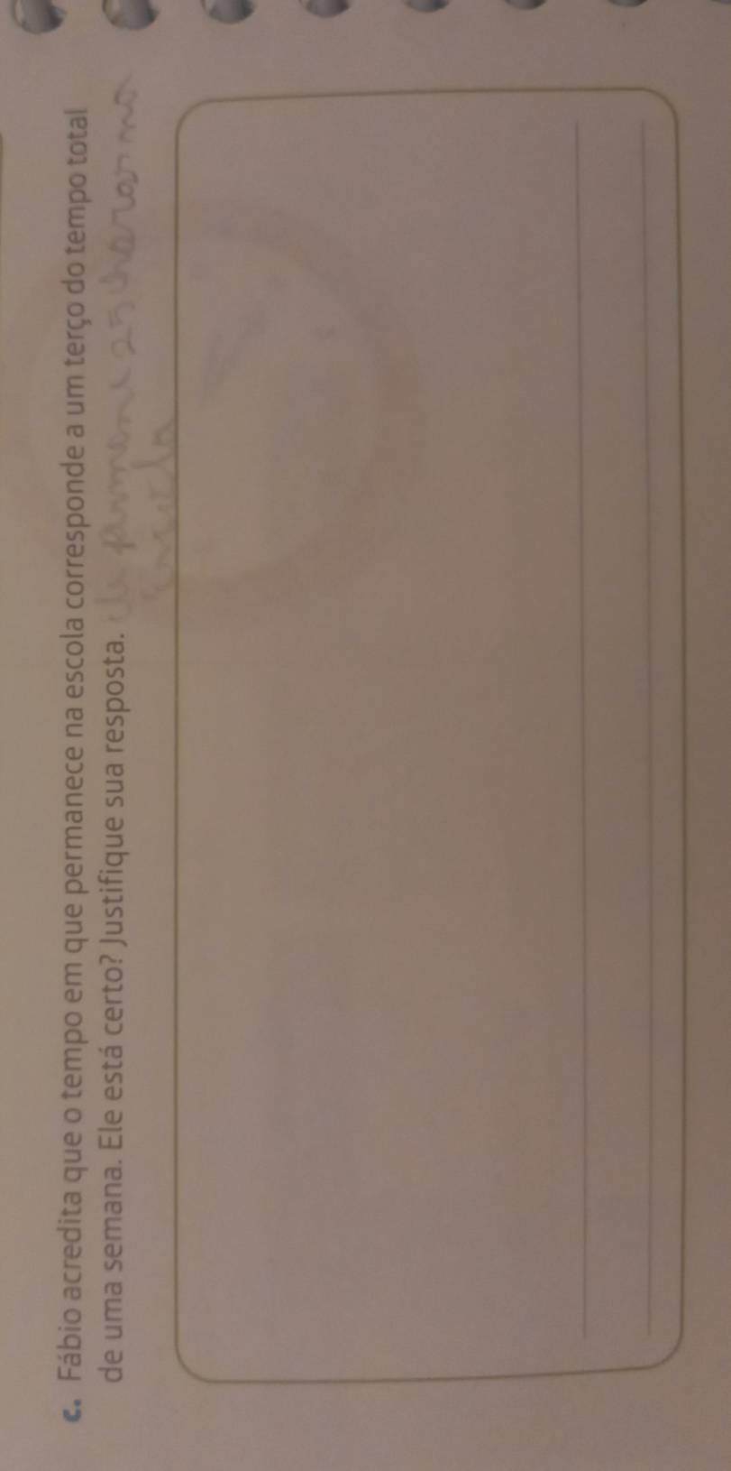 Fábio acredita que o tempo em que permanece na escola corresponde a um terço do tempo total 
de uma semana. Ele está certo? Justifique sua resposta. 
_ 
_ 
_