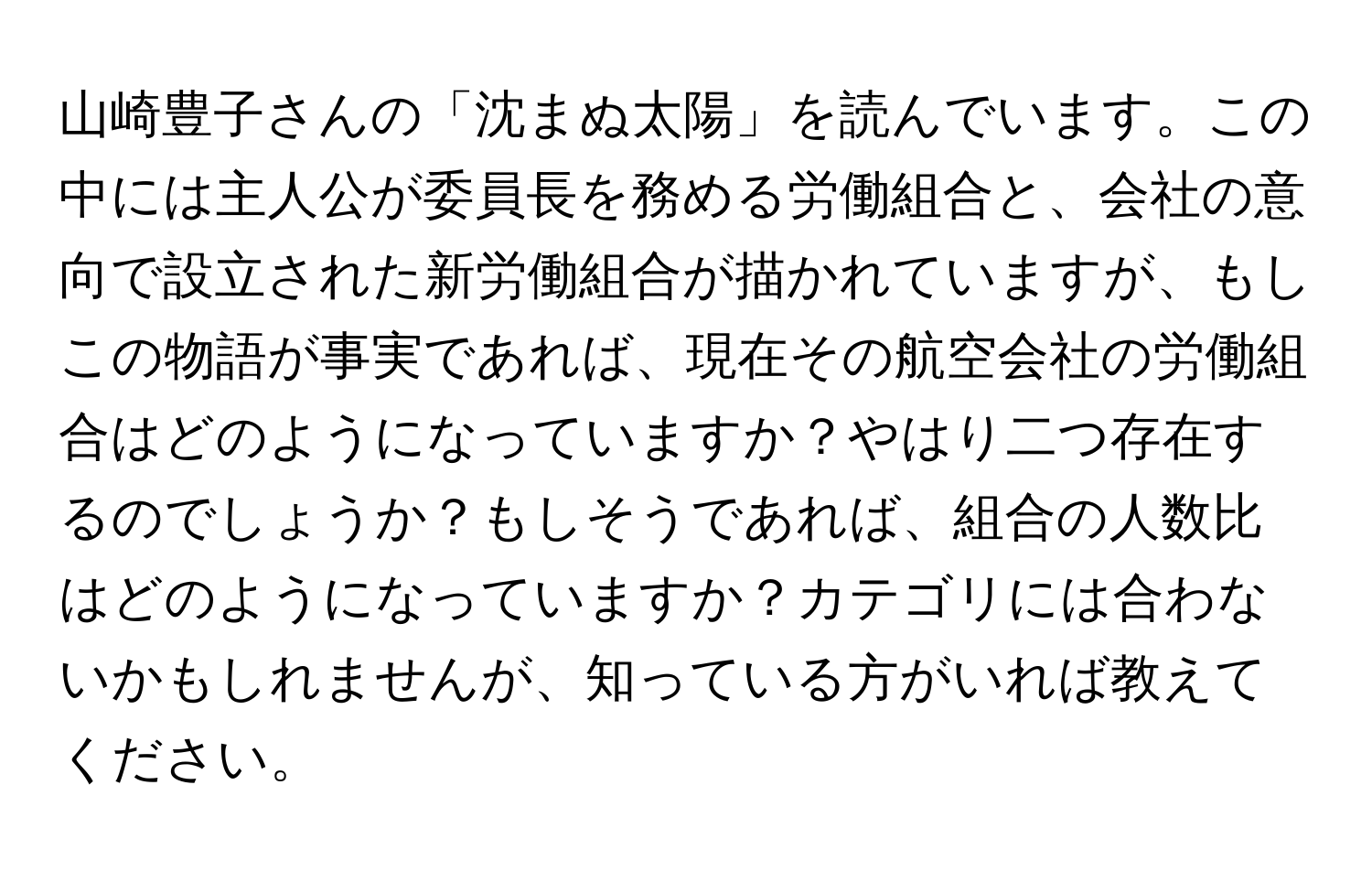 山崎豊子さんの「沈まぬ太陽」を読んでいます。この中には主人公が委員長を務める労働組合と、会社の意向で設立された新労働組合が描かれていますが、もしこの物語が事実であれば、現在その航空会社の労働組合はどのようになっていますか？やはり二つ存在するのでしょうか？もしそうであれば、組合の人数比はどのようになっていますか？カテゴリには合わないかもしれませんが、知っている方がいれば教えてください。