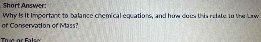 Short Answer: 
Why is it important to balance chemical equations, and how does this relate to the Law 
of Conservation of Mass? 
True or False: