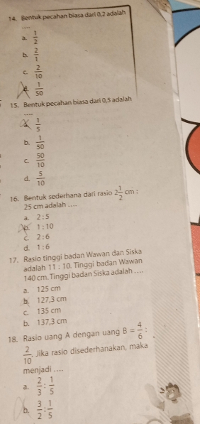 Bentuk pecahan biasa dari 0, 2 adalah
3.  1/2 
b.  2/1 
C.  2/10 
 1/50 
15. Bentuk pecahan biasa dari 0,5 adalah
a  1/5 
b.  1/50 
C.  50/10 
d.  5/10 
16. Bentuk sederhana dari rasio 2 1/2 cm.
25 cm adalah …
a. 2:5
b. 1:10
C. 2:6
d. 1:6
17. Rasio tinggi badan Wawan dan Siska
adalah 11:10. Tinggi badan Wawan
140 cm. Tinggi badan Siska adalah . . ..
a. 125 cm
b. 127,3 cm
c. 135 cm
b. 137,3 cm
18. Rasio uang A dengan uang B= 4/6  :
 2/10  Jika rasio disederhanakan, maka
menjadi ....
a.  2/3 : 1/5 
b.  3/2 : 1/5 