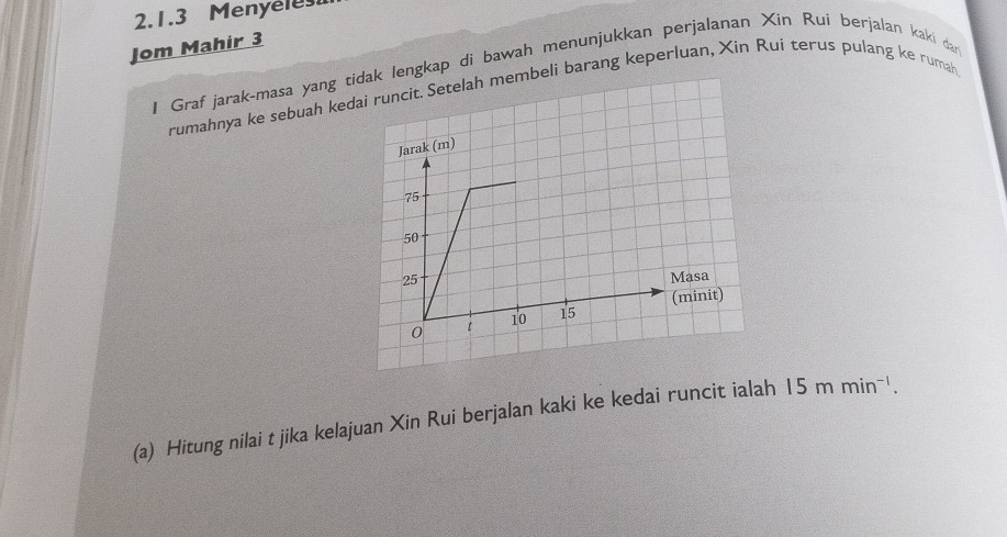 Menyeles 
Jom Mahir 3 
I Graf jarak-masa yang tdak lengkap di bawah menunjukkan perjalanan Xin Rui berjalan kaki dar 
rumahnya ke sebuah kedmembeli barang keperluan, Xin Rui terus pulang ke rumah 
(a) Hitung nilai t jika kelajuan Xin Rui berjalan kaki ke kedai runcit ialah 15mmin^(-1).