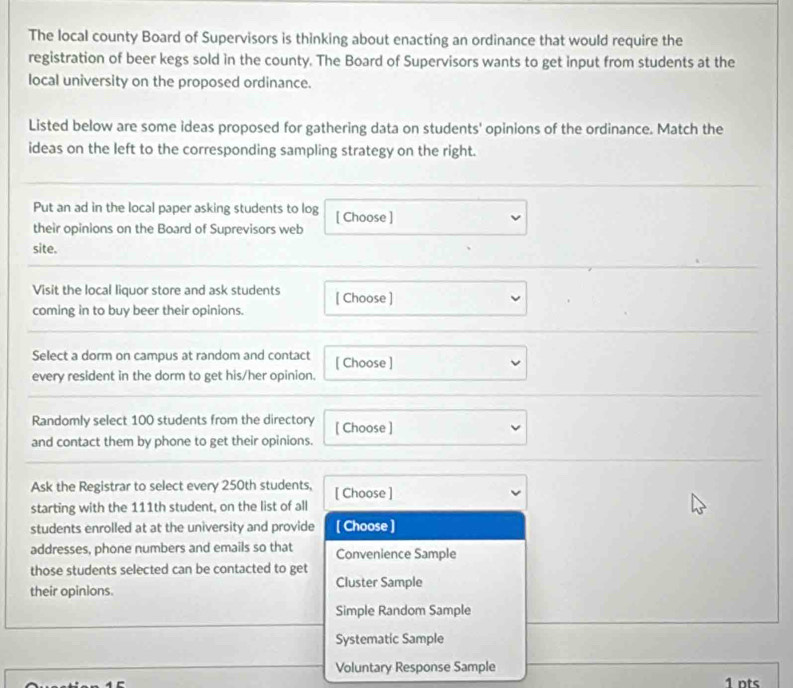 The local county Board of Supervisors is thinking about enacting an ordinance that would require the
registration of beer kegs sold in the county. The Board of Supervisors wants to get input from students at the
local university on the proposed ordinance.
Listed below are some ideas proposed for gathering data on students' opinions of the ordinance. Match the
ideas on the left to the corresponding sampling strategy on the right.
Put an ad in the local paper asking students to log [ Choose ]
their opinions on the Board of Suprevisors web
site.
Visit the local liquor store and ask students [ Choose ]
coming in to buy beer their opinions.
Select a dorm on campus at random and contact [ Choose ]
every resident in the dorm to get his/her opinion.
Randomly select 100 students from the directory [ Choose ]
and contact them by phone to get their opinions.
Ask the Registrar to select every 250th students,
starting with the 111th student, on the list of all [ Choose ]
students enrolled at at the university and provide [ Choose ]
addresses, phone numbers and emails so that Convenience Sample
those students selected can be contacted to get
their opinions. Cluster Sample
Simple Random Sample
Systematic Sample
Voluntary Response Sample
1 nts