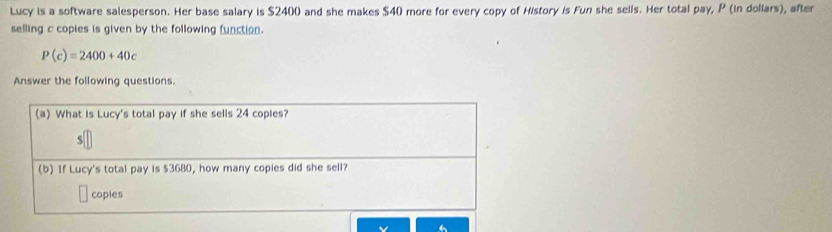 Lucy is a software salesperson. Her base salary is $2400 and she makes $40 more for every copy of History is Fun she sells. Her total pay, P (in dollars), after 
selling c copies is given by the following function.
P(c)=2400+40c
Answer the following questions. 
(a) What is Lucy's total pay if she sells 24 copies? 
S 
(b) If Lucy's total pay is $3680, how many copies did she sell? 
coples