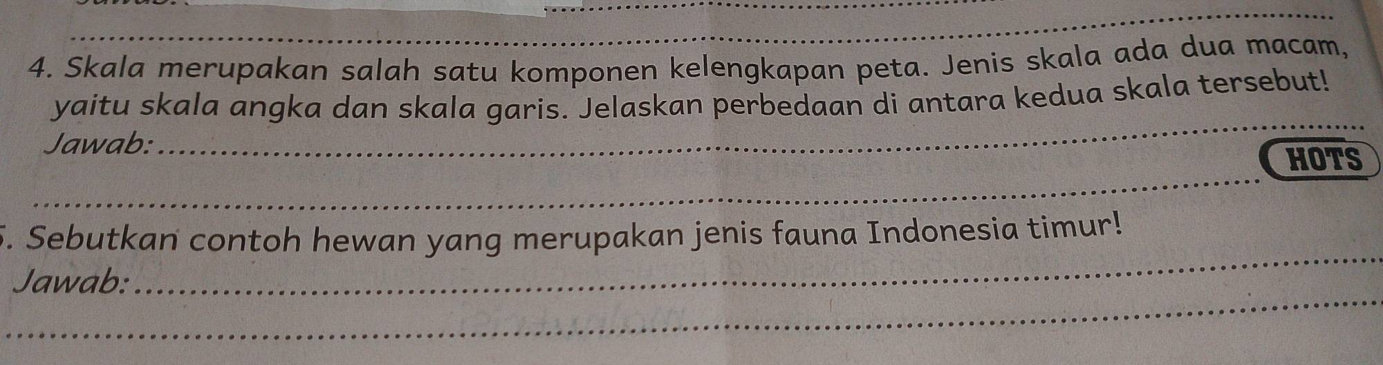 Skala merupakan salah satu komponen kelengkapan peta. Jenis skala ada dua macam, 
yaitu skala angka dan skala garis. Jelaskan perbedaan di antara kedua skala tersebut! 
Jawab:_ 
HOTS 
_ 
_ 
5. Sebutkan contoh hewan yang merupakan jenis fauna Indonesia timur! 
_ 
Jawab: