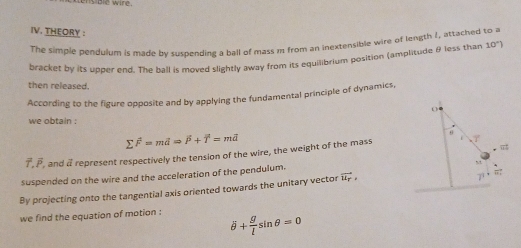 Bie wire 
IV. THEORY : 
The simple pendulum is made by suspending a ball of mass m from an inextensible wire of length 1, attached to a 
bracket by its upper end. The ball is moved slightly away from its equilibrium position (amplitude θ less than 10°)
then released. 
According to the figure opposite and by applying the fundamental principle of dynamics, 
O 
we obtain .
sumlimits F=mdRightarrow overline P+overline T=moverline a
θ
π
7 , β, and a represent respectively the tension of the wire, the weight of the mass 
suspended on the wire and the acceleration of the pendulum.
M
By projecting onto the tangential axis oriented towards the unitary vector vector u_r,
π
7 
we find the equation of motion : overline θ + g/l sin θ =0