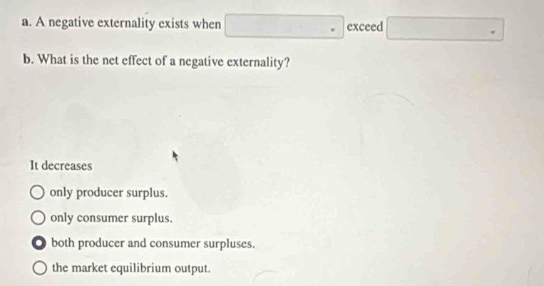 A negative externality exists when □ exceed □
b. What is the net effect of a negative externality?
It decreases
only producer surplus.
only consumer surplus.
both producer and consumer surpluses.
the market equilibrium output.