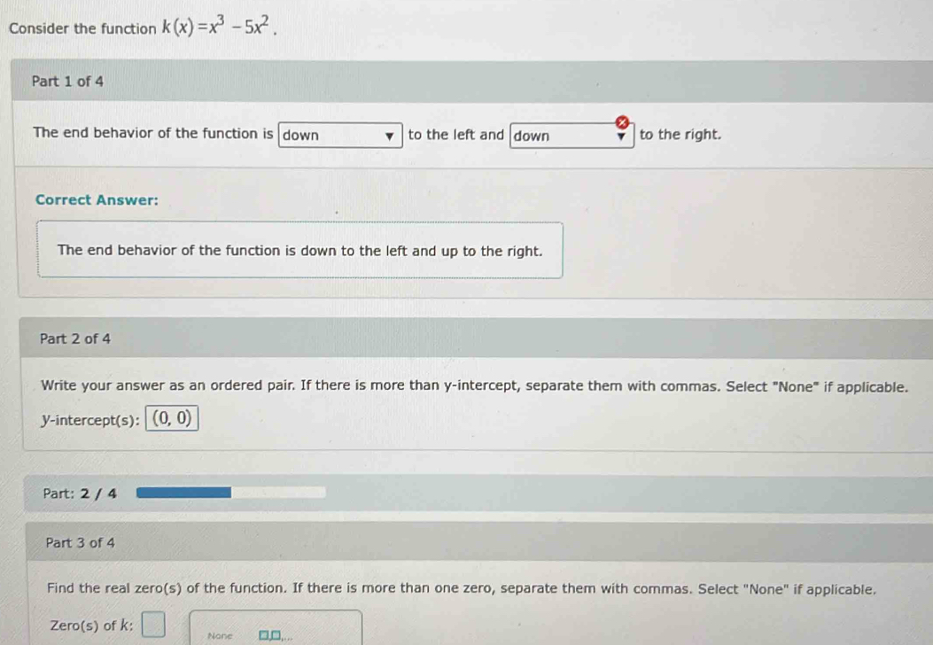 Consider the function k(x)=x^3-5x^2. 
Part 1 of 4 
The end behavior of the function is down to the left and down to the right. 
Correct Answer: 
The end behavior of the function is down to the left and up to the right. 
Part 2 of 4 
Write your answer as an ordered pair. If there is more than y-intercept, separate them with commas. Select "None" if applicable. 
y-intercept(s): (0,0)
Part: 2 / 4 
Part 3 of 4 
Find the real zero(s) of the function. If there is more than one zero, separate them with commas. Select "None" if applicable. 
Zero(s) of k : 
None