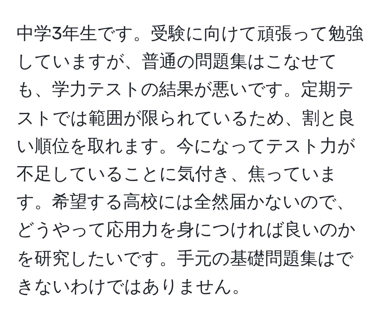 中学3年生です。受験に向けて頑張って勉強していますが、普通の問題集はこなせても、学力テストの結果が悪いです。定期テストでは範囲が限られているため、割と良い順位を取れます。今になってテスト力が不足していることに気付き、焦っています。希望する高校には全然届かないので、どうやって応用力を身につければ良いのかを研究したいです。手元の基礎問題集はできないわけではありません。