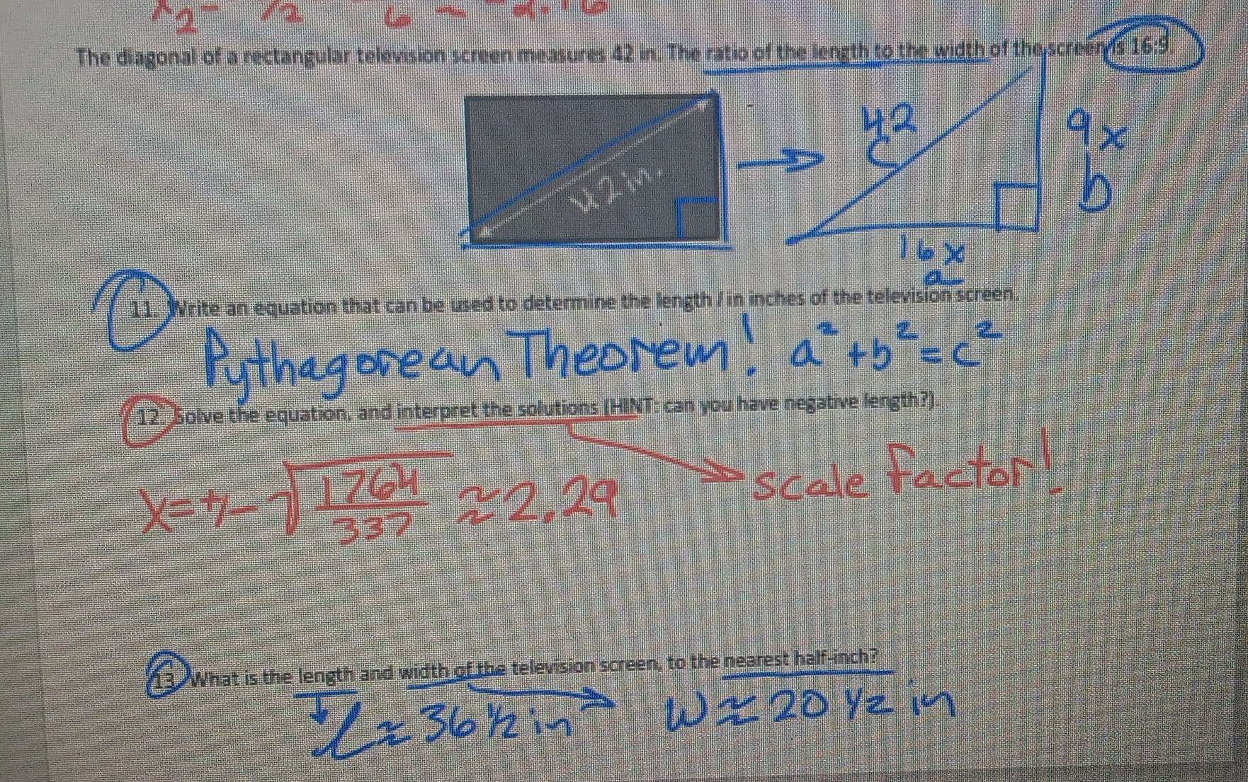 The diagonal of a rectangular television screen measures 42 in. The ratio of the length to the width of the screens 16:9. 
11. Write an equation that can be used to determine the length / in inches of the television screen. 
12. Solve the equation, and interpret the solutions (HINT: can you have negative length?) 
13. What is the length and width of the television screen, to the nearest half-inch?