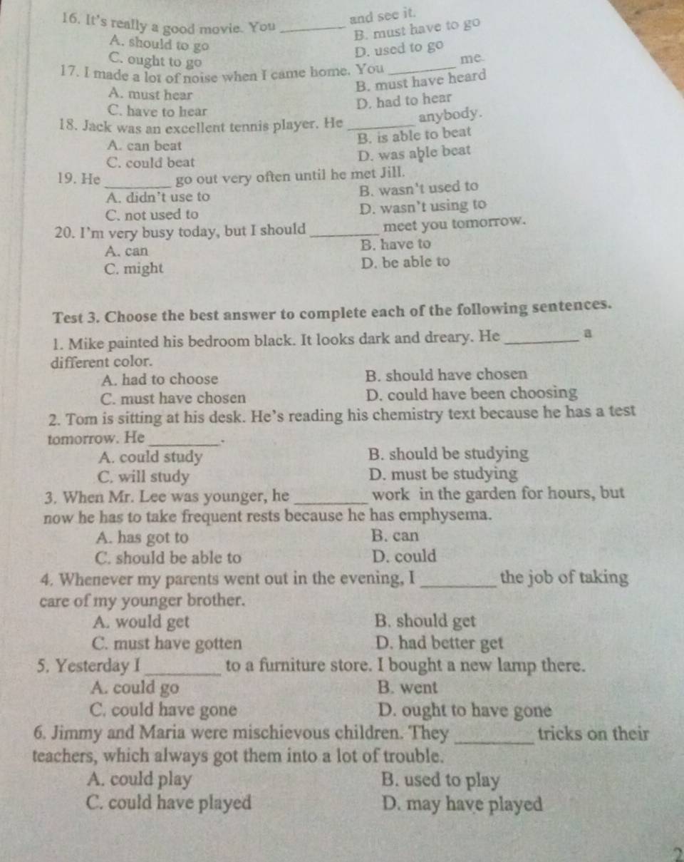 It's really a good movie. You_
and see it.
B. must have to go
A. should to go
D. used to go
C. ought to go
_
me
17. I made a lot of noise when I came home. You
A. must hear
B. must have heard
C. have to hear
D. had to hear
18. Jack was an excellent tennis player. He_
anybody.
A. can beat
B. is able to beat
C. could beat
D. was able beat
19. He_ go out very often until he met Jill.
A. didn’t use to B. wasn't used to
C. not used to D. wasn’t using to
20. I’m very busy today, but I should_ meet you tomorrow.
A. can B. have to
C. might D. be able to
Test 3. Choose the best answer to complete each of the following sentences.
1. Mike painted his bedroom black. It looks dark and dreary. He_
a
different color.
A. had to choose B. should have chosen
C. must have chosen D. could have been choosing
2. Tom is sitting at his desk. He’s reading his chemistry text because he has a test
tomorrow. He_
A. could study B. should be studying
C. will study D. must be studying
3. When Mr. Lee was younger, he_ work in the garden for hours, but
now he has to take frequent rests because he has emphysema.
A. has got to B. can
C. should be able to D. could
4. Whenever my parents went out in the evening, I _the job of taking
care of my younger brother.
A. would get B. should get
C. must have gotten D. had better get
5. Yesterday I _to a furniture store. I bought a new lamp there.
A. could go B. went
C. could have gone D. ought to have gone
6. Jimmy and Maria were mischievous children. They_ tricks on their
teachers, which always got them into a lot of trouble.
A. could play B. used to play
C. could have played D. may have played