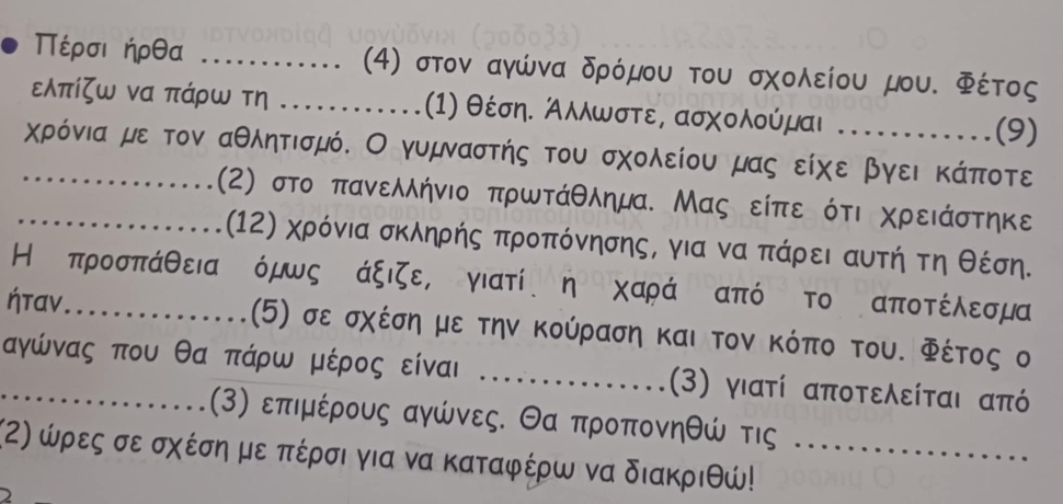 Πέρσιήρθα _(4) στον αγώνα δρόμου του σχολείου μου. Φέτος 
ελπίζω να πάρω τη _(1) θέση. Άλλωστε, ασχολούμαι (9) 
_χρόνια με τον αθλητισμό. Ο γυμναστής του σχολείου μας είχε βγει κάποτε 
_(2) στο πανελλήνιο πρωτάθλημα. Μας είπε ότι χρειάστηκε 
(12) χρόνια σκληρής προπόνησης, για να Κπάρει αυτήτη θέση. 
Η προσπάθειαδόμως άξιζε, γιατί η χαράΚαπό το αποτέλεσμα
ήταν_ (5) σε σχέση με την Κούραση και τον κόπο του. Φέτος ο 
_ αγώνας που θα πάρω μέρος είναι _(3) γιατί αποτελείται από
(3) επιμέρους αγώνες. Θα προπονηθώ τις 
(α) ώρες σε σχέση με πέρσι για να καταφέρω να διακριθώ!_