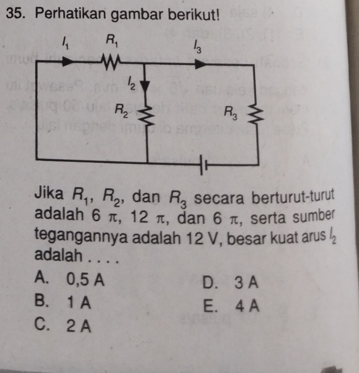 Perhatikan gambar berikut!
Jika R_1,R_2 , dan R_3 secara berturut-turut
adalah 6 π, 12 2π , dan 6 π, serta sumber
tegangannya adalah 12 V, besar kuat arus l_2
adalah . . . .
A. 0,5 A D. 3 A
B. 1 A E. 4 A
C. 2 A