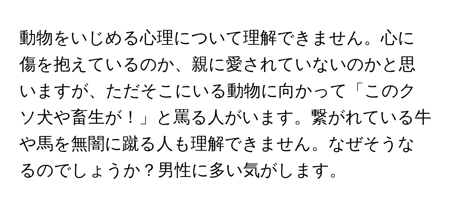 動物をいじめる心理について理解できません。心に傷を抱えているのか、親に愛されていないのかと思いますが、ただそこにいる動物に向かって「このクソ犬や畜生が！」と罵る人がいます。繋がれている牛や馬を無闇に蹴る人も理解できません。なぜそうなるのでしょうか？男性に多い気がします。