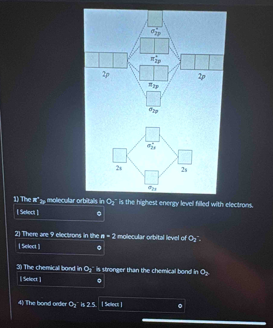 sigma _(2p)°
π _(2p)^*
2p
2p
π _2p
sigma _2p
sigma _(2s)^*
2s
2s
sigma _2s
1) The π^*2p molecular orbitals in O_2^(- is the highest energy level filled with electrons. 
[ Select ] 
2) There are 9 electrons in the n=2 molecular orbital level of O_2^-. 
[ Select ] 
3) The chemical bond in O_2^- is stronger than the chemical bond in O_2). 
[ Select ] 
4) The bond order O_2 ~ is 2.5. [ Select ]