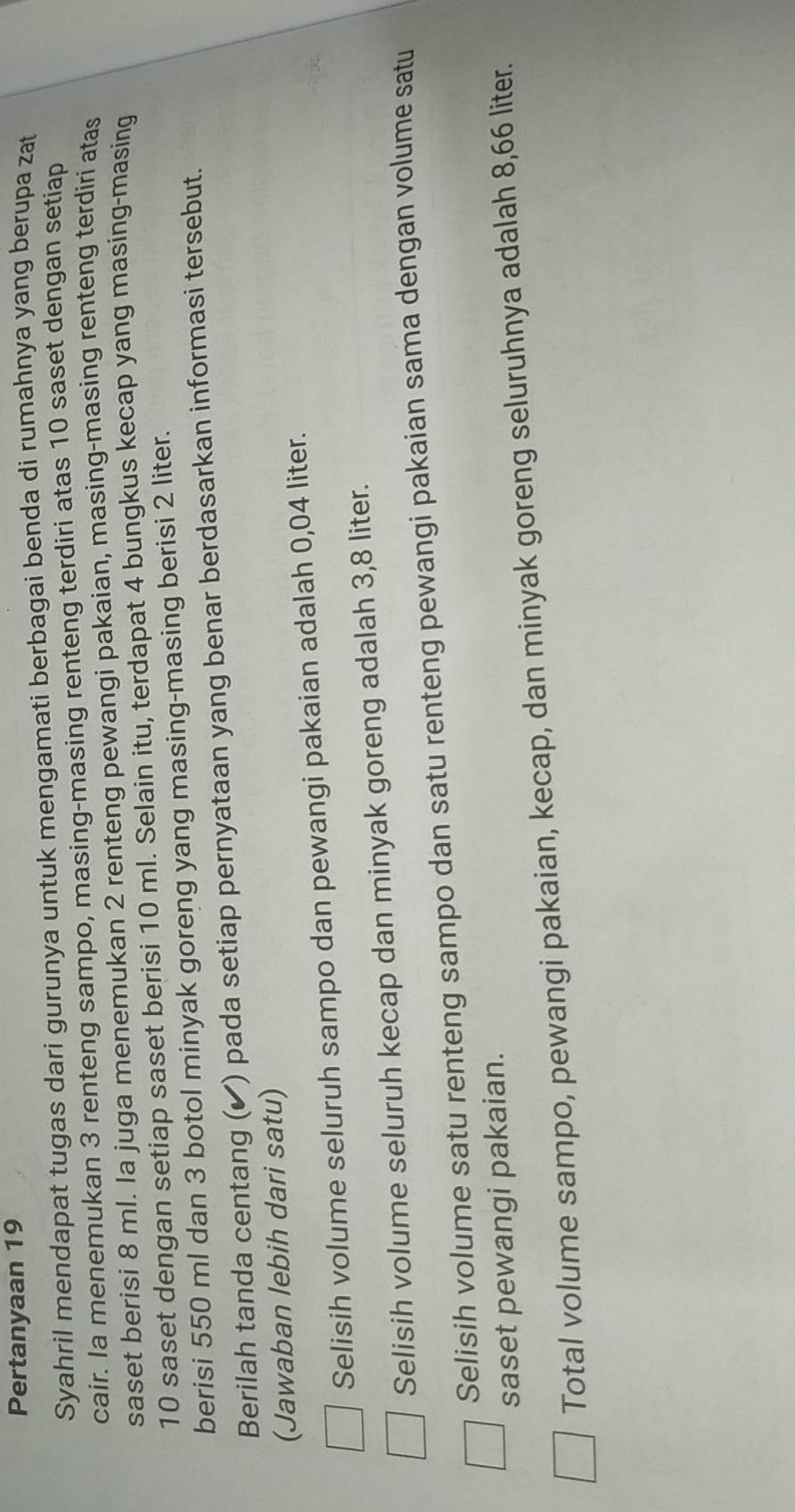 Pertanyaan 19
Syahril mendapat tugas dari gurunya untuk mengamati berbagai benda di rumahnya yang berupa zat
cair. Ia menemukan 3 renteng sampo, masing-masing renteng terdiri atas 10 saset dengan setiap
saset berisi 8 ml. Ia juga menemukan 2 renteng pewangi pakaian, masing-masing renteng terdiri atas
10 saset dengan setiap saset berisi 10 ml. Selain itu, terdapat 4 bungkus kecap yang masing-masing
berisi 550 ml dan 3 botol minyak goreng yang masing-masing berisi 2 liter.
Berilah tanda centang (✔) pada setiap pernyataan yang benar berdasarkan informasi tersebut.
(Jawaban lebih dari satu)
Selisih volume seluruh sampo dan pewangi pakaian adalah 0,04 liter.
Selisih volume seluruh kecap dan minyak goreng adalah 3,8 liter.
Selisih volume satu renteng sampo dan satu renteng pewangi pakaian sama dengan volume satu
saset pewangi pakaian.
Total volume sampo, pewangi pakaian, kecap, dan minyak goreng seluruhnya adalah 8,66 liter.