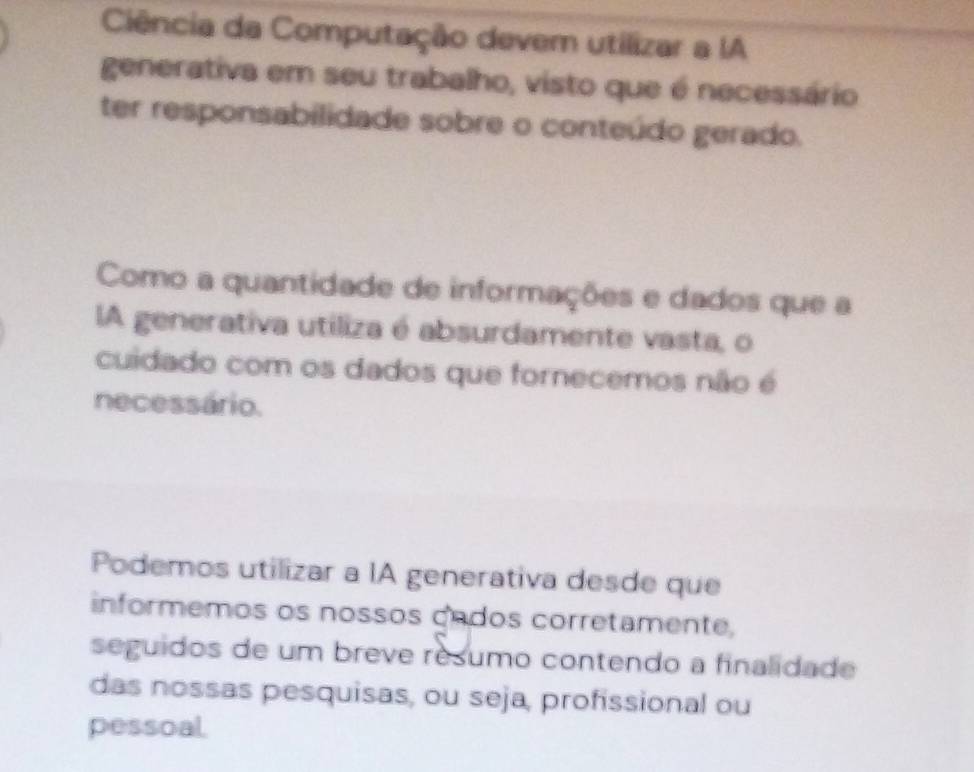 Ciência da Computação devem utilizar a IA 
generativa em seu trabalho, visto que é necessário 
ter responsabilidade sobre o conteúdo gerado. 
Como a quantidade de informações e dados que a 
lA generativa utiliza é absurdamente vasta, o 
cuidado com os dados que fornecemos não é 
necessário. 
Podemos utilizar a IA generativa desde que 
informemos os nossos cados corretamente, 
seguidos de um breve resumo contendo a finalidade 
das nossas pesquisas, ou seja, profissional ou 
pessoal