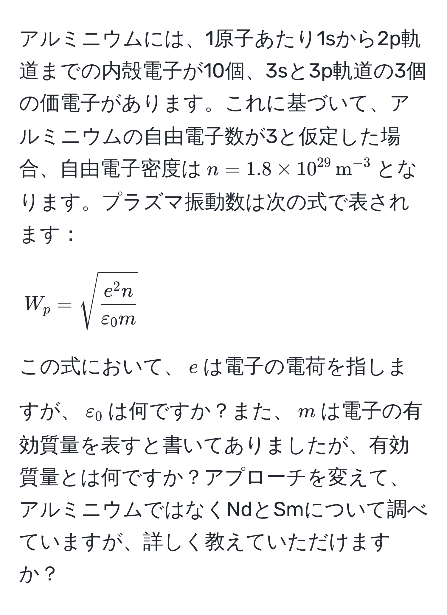 アルミニウムには、1原子あたり1sから2p軌道までの内殻電子が10個、3sと3p軌道の3個の価電子があります。これに基づいて、アルミニウムの自由電子数が3と仮定した場合、自由電子密度は$n=1.8 * 10^(29) , m^((-3)$となります。プラズマ振動数は次の式で表されます：

[
W_p = sqrt(frace^2 n)varepsilon_0 m)
]

この式において、$e$は電子の電荷を指しますが、$varepsilon_0$は何ですか？また、$m$は電子の有効質量を表すと書いてありましたが、有効質量とは何ですか？アプローチを変えて、アルミニウムではなくNdとSmについて調べていますが、詳しく教えていただけますか？