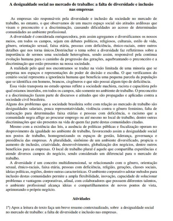 A desigualdade social no mercado de trabalho: a falta de diversidade e inclusão
nas empresas
As empresas são responsáveis pela diversidade e inclusão da sociedade no mercado de
trabalho, no entanto, o que observamos de um macro espaço social são atitudes ardilosas que
visam o preconceito e a discriminação, causando dificuldades ao acesso de determinadas
comunidades ao ambiente profissional.
A diversidade é considerada enriquecedora, pois assim agregamos e diversificamos os nossos
meios, em todos os campos, sejam em debates políticos, religiosos, culturais, estilo de vida,
gênero, orientação sexual, faixa etária, pessoas com deficiência, étnico-raciais, entre outros
detalhes que nos torna únicos.Destrinchar o tema sobre a diversidade faz refletirmos sobre a
importância de sermos uma sociedade heterogênea, sendo assim, responsável pela continua
evolução humana para o caminho da progressão das gerações, aquebrantando o preconceito e a
discriminação que estão presentes na nossa sociedade.
A realidade pelo qual nos encontramos se traduz na visão limitada de uma minoria que se
perpetua nos espaços e representações do poder de decisão e escolha. O que verificamos do
cenário social representa a ignorância humana que benefícia uma pequena parcela da população
que se identifica em homens, brancos, cisgêneros e que não possui algum tipo de deficiência.
Essa visão transposta no estudo apenas reflete a sociedade machista, racista e capacitista pelo
qual estamos inseridos, em todos os campos, não somente no ambiente de trabalho. O preconceito
e a discriminação fazem parte de discursos e atitudes que são propagadas e aplicadas contra a
sociedade civil brasileira.
Alguns dos problemas que a sociedade brasileira sofre com relação ao mercado de trabalho são
desigualdades salariais, pouca representatividade, violência contra o gênero feminino, falta de
realocação para determinadas faixa etárias e pessoas com deficiência, o racismo que a
comunidade negra aflige ao procurar emprego ou até mesmo no local de trabalho, dentre outras
discriminações que são presentes na vida de quem faz parte destas comunidades citadas.
Mesmo com a existência das leis, a ausência de políticas públicas e fiscalização operam no
desprovimento da igualdade no ambiente de trabalho, favorecendo assim a desigualdade social
nos postos de trabalho, homogeneizando os espaços de gestão, liderança, governança e
presidência das empresas. A pluralidade, sinônimo de um ambiente diversificado, propicia o
aumento de inclusão, criatividade, desenvolvimento, globalização dos negócios, dentre outros
benefícios para as empresas. O local de trabalho plural é aquele que compartilha experiências e
atende diversos campos do negócio, sendo considerado um diferencial para o mercado de
trabalho.
A diversidade é um conceito multidimensional, se relacionando com o gênero, orientação
sexual, étnico-raciais, faixa etária, pessoas com deficiência, religião, gerações, classes sociais,
ideias políticas, regiões, dentre outras características. O ambiente corporativo adotar métodos para
inclusão destas comunidades permite a ampla flexibilidade, inovação, capacidade de solucionar
problemas e vantagens corporativas, afinal, com colaboradores que possuem diferentes talentos,
o ambiente profissional alcança ideias e compartilhamentos de novos pontos de vista,
aprimorando o próprio negócio.
Atividades
1°) Apos a leitura do texto faça um breve resumo contextualizado, sobre a desigualdade social
no mercado de trabalho: a falta de diversidade e inclusão nas empresas.