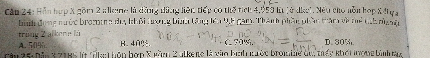 Hỗn hợp X gồm 2 alkene là đồng đẳng liên tiếp có thể tích 4,958 lít (ở đkc). Nếu cho hỗn hợp X đi qua
bình đựng nước bromine dư, khối lượng bình tăng lên 9,8 gam. Thành phần phần trăm về thế tích của một
trong 2 alkene là
A. 50%. B. 40%. C. 70%. D. 80%.
Câu 25: Dẫn 3 7185 lít (đkc) hỗn hợp X gồm 2 alkene là vào bình nước bromine dư, thấy khối lượng bình tăng