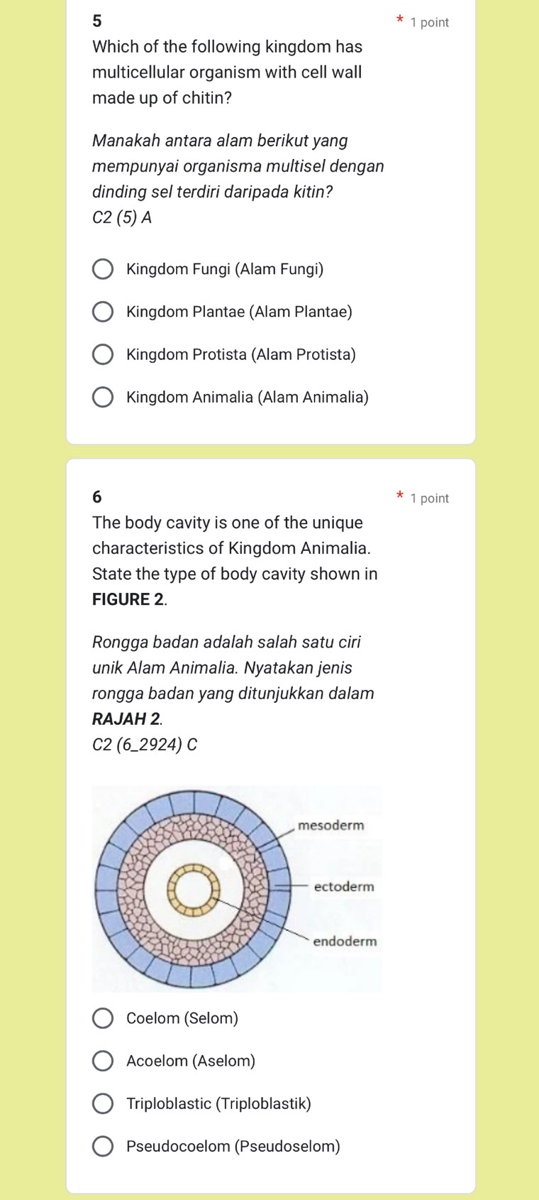 5
1 point
Which of the following kingdom has
multicellular organism with cell wall
made up of chitin?
Manakah antara alam berikut yang
mempunyai organisma multisel dengan
dinding sel terdiri daripada kitin?
C2 (5) A
Kingdom Fungi (Alam Fungi)
Kingdom Plantae (Alam Plantae)
Kingdom Protista (Alam Protista)
Kingdom Animalia (Alam Animalia)
6 1 point
The body cavity is one of the unique
characteristics of Kingdom Animalia.
State the type of body cavity shown in
FIGURE 2.
Rongga badan adalah salah satu ciri
unik Alam Animalia. Nyatakan jenis
rongga badan yang ditunjukkan dalam
RAJAH 2.
C2 (6_2924) C
Coelom (Selom)
Acoelom (Aselom)
Triploblastic (Triploblastik)
Pseudocoelom (Pseudoselom)