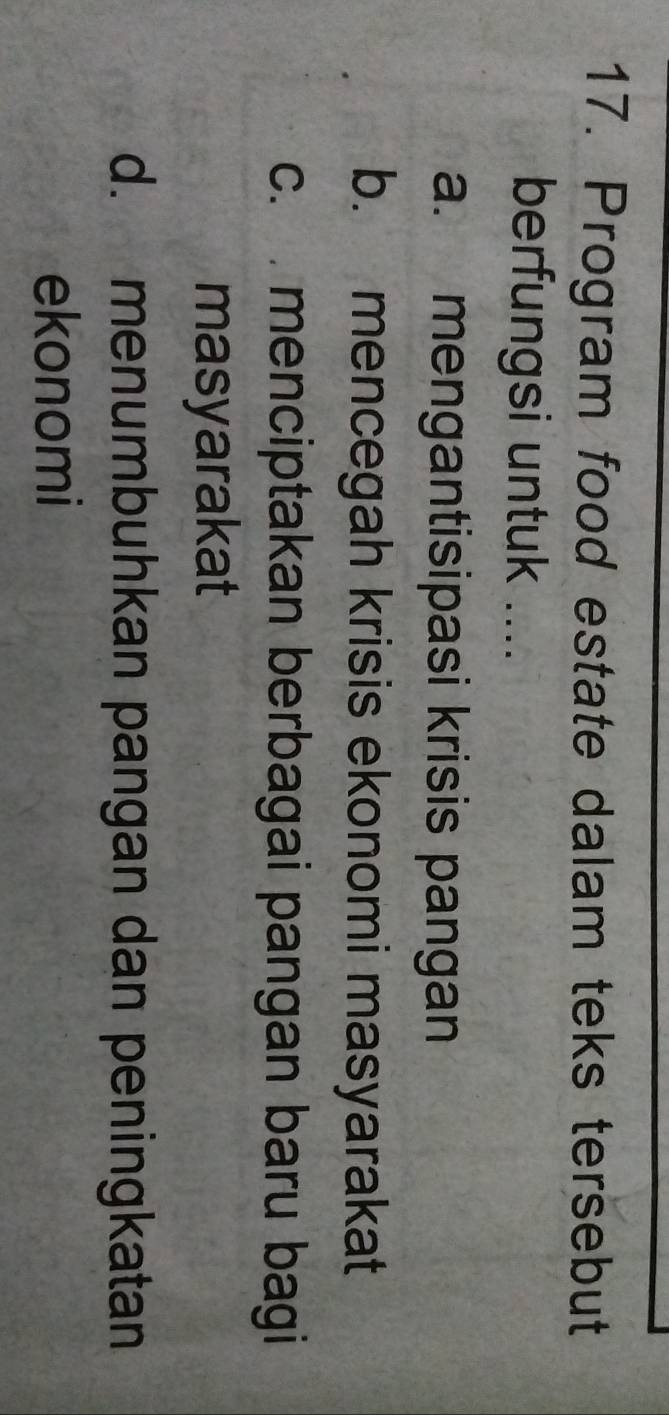 Program food estate dalam teks tersebut
berfungsi untuk ....
a. mengantisipasi krisis pangan
b. mencegah krisis ekonomi masyarakat
c. menciptakan berbagai pangan baru bagi
masyarakat
d. menumbuhkan pangan dan peningkatan
ekonomi