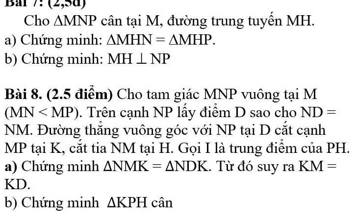 Bal 7:(2,5a) 
Cho △ MNP cân tại M, đường trung tuyến MH. 
a) Chứng minh: △ MHN=△ MHP. 
b) Chứng minh: MH⊥ NP
Bài 8. (2.5 điểm) Cho tam giác MNP vuông tại M
(MN . Trên cạnh NP lấy điểm D sao cho ND=
NM. Đường thắng vuông góc với NP tại D cắt cạnh
MP tại K, cắt tia NM tại H. Gọi I là trung điểm của PH. 
a) Chứng minh △ NMK=△ NDK.. Từ đó suy ra KM=
KD. 
b) Chứng minh △ KPH cân