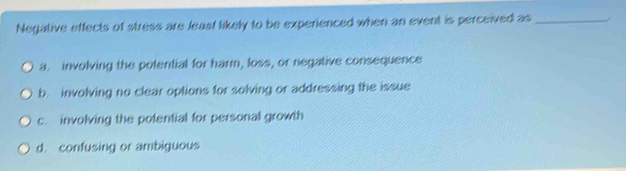 Negative effects of stress are least likely to be experienced when an event is perceived as_
a. involving the potential for harm, loss, or negative consequence
b. involving no clear options for solving or addressing the issue
c. involving the potential for personal growth
d. confusing or ambiguous