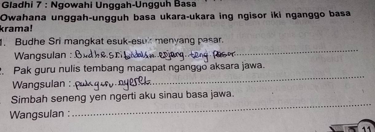 Gladhi 7 : Ngowahi Unggah-Ungguh Basa 
Owahana unggah-ungguh basa ukara-ukara ing ngisor iki nganggo basa 
krama! 
_ 
1. Budhe Sri mangkat esuk-esuk menyang pasar. 
* Wangsulan : 
_ 
2. Pak guru nulis tembang macapat nganggo aksara jawa. 
Wangsulan : 
Simbah seneng yen ngerti aku sinau basa jawa. 
Wangsulan : 
_ 
11