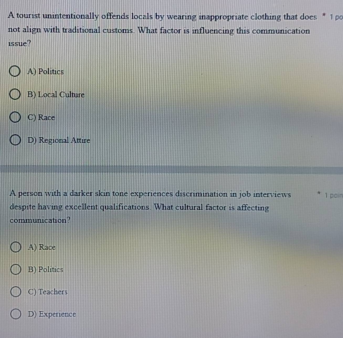 A tourist unintentionally offends locals by wearing inappropriate clothing that does * 1 po
not align with traditional customs. What factor is influencing this communication
issue?
A) Politics
B) Local Culture
C) Race
D) Regional Attire
A person with a darker skin tone experiences discrimination in job interviews 1 poin
despite having excellent qualifications. What cultural factor is affecting
communication?
A) Race
B) Politics
C) Teachers
D) Experience