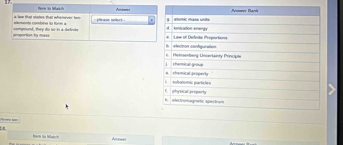 Item to Match Answer 
a law that states that whenever two --please select-- 
elements combine to form a 
compound, they do so in a definite 
proportion by mass 
Review later 
18. 
Item to Match Answer