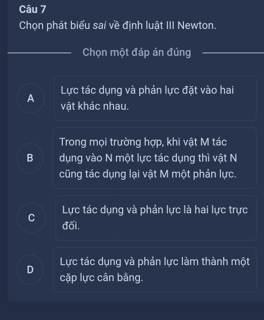 Chọn phát biểu sai về định luật III Newton.
Chọn một đáp án đúng
Lực tác dụng và phản lực đặt vào hai
A
vật khác nhau.
Trong mọi trường hợp, khi vật M tác
B dụng vào N một lực tác dụng thì vật N
cũng tác dụng lại vật M một phản lực.
Lực tác dụng và phản lực là hai lực trực
C
đối.
D Lực tác dụng và phản lực làm thành một
cặp lực cân bằng.