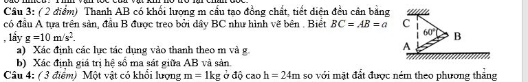 Thanh AB có khối lượng m cầu tạo đồng chất, tiết diện đều cân bằng
có đầu A tựa trên sàn, đầu B được treo bởi dây BC như hình vẽ bên . Biết BC=AB=a
, lấy g=10m/s^2.
a) Xác định các lực tác dụng vào thanh theo m và g.
b) Xác định giá trị hệ số ma sát giữa AB và sản.
Câu 4: ( 3 điểm) Một vật có khổi lượng m=1kg Ở độ cao h=24m so với mặt đất được ném theo phương thắng