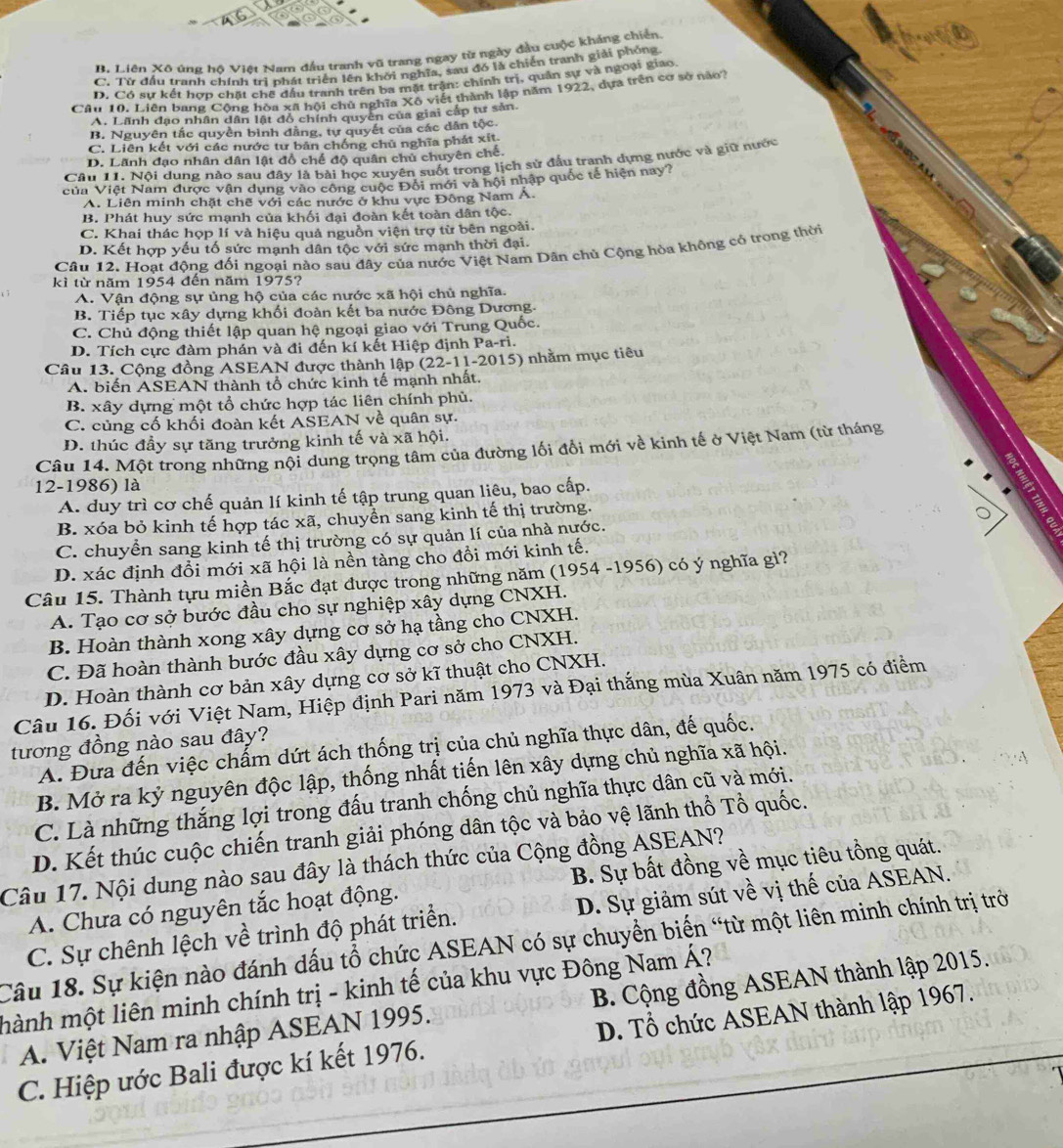 B. Liên Xô ứng hộ Việt Nam đầu tranh vũ trang ngay từ ngày đầu cuộc kháng chiến
C. Từ đầu tranh chính trì phát triển lên khởi nghĩa, sau đó là chiến tranh giải phỏng.
D. Có sự kết hợp chất chế đấu tranh trên ba mặt trận: chính trị, quân sự và ngoại giao
Câu 10. Liên bang Cộng hòa xã hội chủ nghĩa Xô viết thành lập năm 1922, dựa trên cơ sở nào?
A. Lãnh đạo nhân dân lật đồ chính quyên của giai cấp tư sản.
B. Nguyên tắc quyền bình đằng, tự quyết của các dân tộc
C. Liên kết với các nước tư bản chống chủ nghĩa phát xít
D. Lãnh đạo nhân dân lật đồ chế độ quân chủ chuyên chế.
Câu 11. Nội dung nào sau đây là bài học xuyên suốt trong lịch sử đầu tranh dựng nước và giữ nước
của Việt Nam được vận dụng vào công cuộc Đối mới và hội nhập quốc tế hiện nay?
A. Liên minh chặt chẽ với các nước ở khu vực Đông Nam Á.
B. Phát huy sức mạnh của khối đại đoàn kết toàn dân tộc.
C. Khai thác họp lí và hiệu quả nguồn viện trợ từ bên ngoài.
D. Kết hợp yếu tố sức mạnh dân tộc với sức mạnh thời đại.
Câu 12. Hoạt động đối ngoại nào sau đây của nước Việt Nam Dân chủ Cộng hòa không có trong thời
kì từ năm 1954 đến năm 1975?
A. Vận động sự ủng hộ của các nước xã hội chủ nghĩa.
B. Tiếp tục xây dựng khối đoàn kết ba nước Đông Dương.
C. Chủ động thiết lập quan hệ ngoại giao với Trung Quốc.
D. Tích cực đàm phán và đi đến kí kết Hiệp định Pa-ri.
Câu 13. Cộng đồng ASEAN được thành lập (22-11-2015) nhằm mục tiêu
A. biến ASEAN thành tổ chức kinh tế mạnh nhất.
B. xây dựng một tổ chức hợp tác liên chính phủ.
C. củng cố khối đoàn kết ASEAN về quân sự.
D. thúc đầy sự tăng trưởng kinh tế và xã hội.
Câu 14. Một trong những nội dung trọng tâm của đường lối đổi mới về kinh tế ở Việt Nam (từ tháng
:
12-1986) là
A. duy trì cơ chế quản lí kinh tế tập trung quan liêu, bao cấp.
B. xóa bỏ kinh tế hợp tác xã, chuyển sang kinh tế thị trường.
C. chuyển sang kinh tế thị trường có sự quản lí của nhà nước.
D. xác định đổi mới xã hội là nền tàng cho đồi mới kinh tế.
Câu 15. Thành tựu miền Bắc đạt được trong những năm (1954 -1956) có ý nghĩa gì?
A. Tạo cơ sở bước đầu cho sự nghiệp xây dựng CNXH.
B. Hoàn thành xong xây dựng cơ sở hạ tầng cho CNXH.
C. Đã hoàn thành bước đầu xây dựng cơ sở cho CNXH.
D. Hoàn thành cơ bản xây dựng cơ sở kĩ thuật cho CNXH.
Câu 16. Đối với Việt Nam, Hiệp định Pari năm 1973 và Đại thắng mùa Xuân năm 1975 có điểm
tương đồng nào sau đây?
A. Đưa đến việc chẩm dứt ách thống trị của chủ nghĩa thực dân, đế quốc.
B. Mở ra kỷ nguyên độc lập, thống nhất tiến lên xây dựng chủ nghĩa xã hội.
C. Là những thắng lợi trong đấu tranh chống chủ nghĩa thực dân cũ và mới.
D. Kết thúc cuộc chiến tranh giải phóng dân tộc và bảo vệ lãnh thổ Tổ quốc.
Câu 17. Nội dung nào sau đây là thách thức của Cộng đồng ASEAN?
A. Chưa có nguyên tắc hoạt động. B. Sự bất đồng về mục tiêu tổng quát.
C. Sự chênh lệch về trình độ phát triển. D. Sự giảm sút về vị thế của ASEAN.
Câu 18. Sự kiện nào đánh dấu tổ chức ASEAN có sự chuyền biến “từ một liên minh chính trị trở
mành một liên minh chính trị - kinh tế của khu vực Đông Nam Á?
A. Việt Nam ra nhập ASEAN 1995. B. Cộng đồng ASEAN thành lập 2015.
C. Hiệp ước Bali được kí kết 1976. D. Tổ chức ASEAN thành lập 1967.
