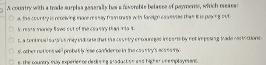 A country with a trade surplus generally has a favorable balance of payments, which means:
a, the country is receiving more money from trade with foreign countries than it is paying out.
b. more money flows out of the country than into it.
c. a continual surplus may indicate that the country encourages imports by not imposing trade restrictions.
d. other nations will probably lose confidence in the country's economy.
e, the country may experience declining production and higher unemployment.