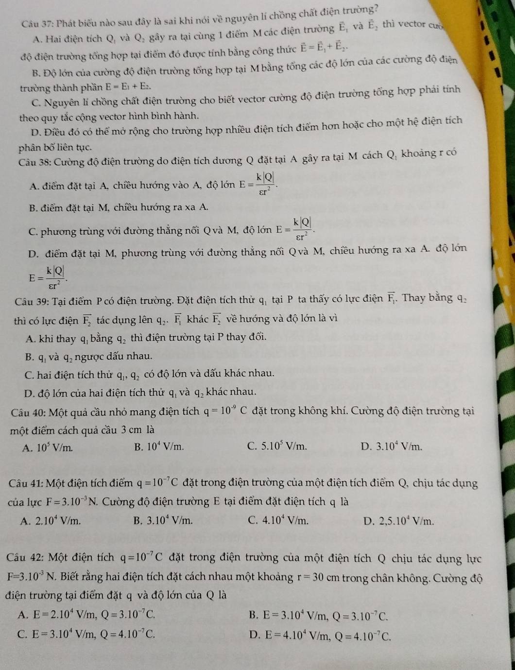 Phát biểu nào sau đây là sai khi nói về nguyên lí chồng chất điện trường?
A. Hai điện tích Q, và Q_2 gây ra tại cùng 1 điểm M các điện trường vector E_1 và vector E_2 thì vector cuò
độ điện trường tổng hợp tại điểm đó được tính bằng công thức vector E=vector E_1+vector E_2.
B. Độ lớn của cường độ điện trường tổng hợp tại M bằng tổng các độ lớn của các cường độ điện
trường thành phần E=E_1+E_2.
C. Nguyên lí chồng chất điện trường cho biết vector cường độ điện trường tổng hợp phải tính
theo quy tắc cộng vector hình bình hành.
D. Điều đó có thể mở rộng cho trường hợp nhiều điện tích điểm hơn hoặc cho một hệ điện tích
phân bố liên tục.
Câu 38: Cường độ điện trường do điện tích dương Q đặt tại A gây ra tại M cách Q, khoảng r có
A. điểm đặt tại A, chiều hướng vào A, độ lớn E= k|Q|/varepsilon r^2 .
B. điểm đặt tại M, chiều hướng ra xa A.
C. phương trùng với đường thắng nối Q và M, độ lớn E= k|Q|/varepsilon r^2 .
D. điểm đặt tại M, phương trùng với đường thắng nối Qvà M, chiều hướng ra xa A. độ lớn
E= k|Q|/varepsilon r^2 .
Câu 39: Tại điểm P có điện trường. Đặt điện tích thử q_1 tại  P ta thấy có lực điện overline F_1 Thay bằng q_2
thì có lực điện vector F_2 tác dụng lên q_2· overline F_1 khác overline F_2 về hướng và độ lớn là vì
A. khi thay q_1 bằng q_2 thì điện trường tại P thay đổi.
B. q_1 và q_2 ngược dấu nhau.
C. hai điện tích thử q_1,q_2 có độ lớn và dấu khác nhau.
D. độ lớn của hai điện tích thử q_1 và q_2 khác nhau.
Câu 40: Một quả cầu nhỏ mang điện tích q=10^(-9)C đặt trong không khí. Cường độ điện trường tại
một điểm cách quả cầu 3 cm là
A. 10^5V/m. B. 10^4V/m. C. 5.10^5V/m. D. 3.10^4V/m.
Câu 41: Một điện tích điểm q=10^(-7)C đặt trong điện trường của một điện tích điểm Q, chịu tác dụng
của lực F=3.10^(-3)N. Cường độ điện trường E tại điểm đặt điện tích q là
A. 2.10^4V/m. B. 3.10^4V/m. C. 4.10^4V/m. D. 2,5.10^4V/m.
Cầu 42: Một điện tích q=10^(-7)C đặt trong điện trường của một điện tích Q chịu tác dụng lực
F=3.10^(-3)N C. Biết rằng hai điện tích đặt cách nhau một khoảng r=30cm trong chân không. Cường độ
điện trường tại điểm đặt q và độ lớn của Q là
A. E=2.10^4V/m,Q=3.10^(-7)C. B. E=3.10^4V/m,Q=3.10^(-7)C.
C. E=3.10^4V/m,Q=4.10^(-7)C. D. E=4.10^4V/m,Q=4.10^(-7)C.