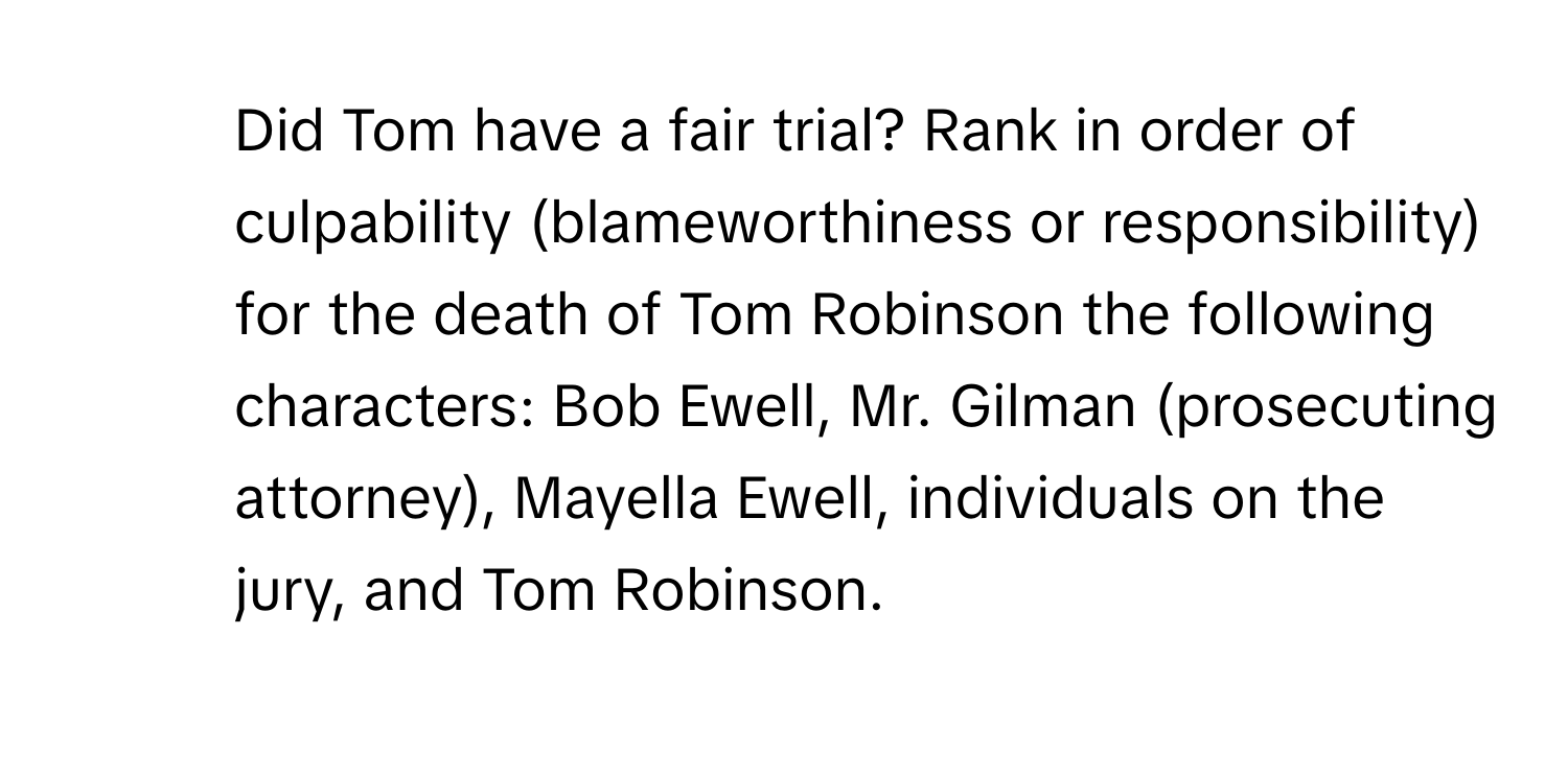 Did Tom have a fair trial? Rank in order of culpability (blameworthiness or responsibility) for the death of Tom Robinson the following characters: Bob Ewell, Mr. Gilman (prosecuting attorney), Mayella Ewell, individuals on the jury, and Tom Robinson.