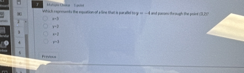 hean Multiple Choice  1 point
Which represents the equation of a line that is parallel to y=-4 and passes through the point
x=3
(565 2
y=2
3
lendar
x=2
4
y=3
nbos
Previous