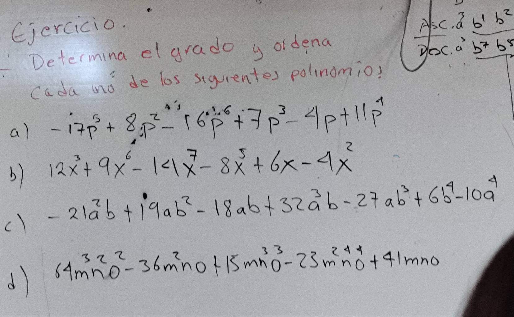 Ejercicio.
A^5c· a^3b^1b^2
Determina el grado y ordena
D(x.a^3b^7b^5
Cada mo de los siquentes polinomio?
a) -17p^5+8p^2-16p^1p^6+7p^3-4p+11p^4
b) 12x^3+9x^6-14x^7-8x^5+6x-4x^2
c) -21a^2b+19ab^2-18ab+32a^3b-27ab^3+6b^4-10a^4
d 64m^3n^2o^2-36m^2no+15mn^3o^3-23m^2n^4n^4+41mno