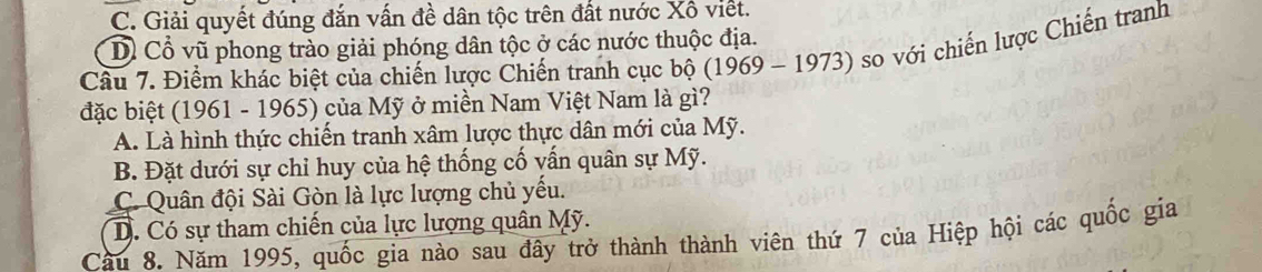 C. Giải quyết đúng đắn vấn đề dân tộc trên đất nước Xô viết.
Dỗ Cổ vũ phong trào giải phóng dân tộc ở các nước thuộc địa.
Cầu 7. Điểm khác biệt của chiến lược Chiến tranh cục bộ (1969 - 1973) so với chiến lược Chiến tranh
đặc biệt (1961 - 1965) của Mỹ ở miền Nam Việt Nam là gì?
A. Là hình thực chiến tranh xâm lược thực dân mới của Mỹ.
B. Đặt dưới sự chỉ huy của hệ thống cố vấn quân sự Mỹ.
C. Quân đội Sài Gòn là lực lượng chủ yếu.
D. Có sự tham chiến của lực lượng quân Mỹ.
Cầu 8. Năm 1995, quốc gia nào sau đây trở thành thành viên thứ 7 của Hiệp hội các quốc gia